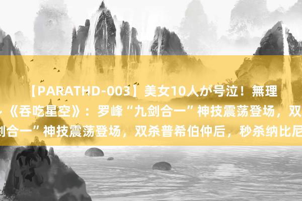 【PARATHD-003】美女10人が号泣！無理やり連続中○しスペシャル 《吞吃星空》：罗峰“九剑合一”神技震荡登场，双杀普希伯仲后，秒杀纳比尼！