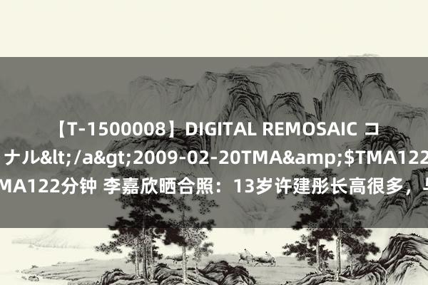 【T-1500008】DIGITAL REMOSAIC コスプレインターナショナル</a>2009-02-20TMA&$TMA122分钟 李嘉欣晒合照：13岁许建彤长高很多，与许晋亨聊天好舒心