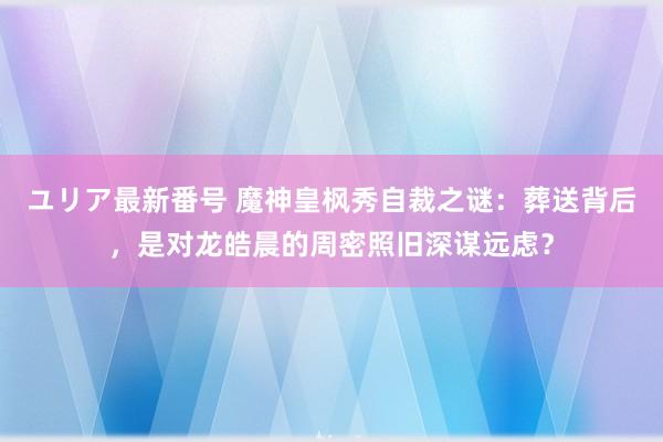 ユリア最新番号 魔神皇枫秀自裁之谜：葬送背后，是对龙皓晨的周密照旧深谋远虑？