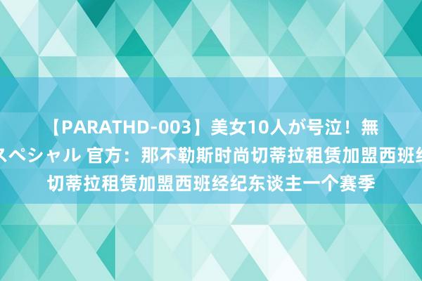 【PARATHD-003】美女10人が号泣！無理やり連続中○しスペシャル 官方：那不勒斯时尚切蒂拉租赁加盟西班经纪东谈主一个赛季