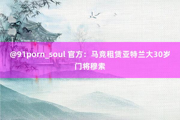 @91porn_soul 官方：马竞租赁亚特兰大30岁门将穆索