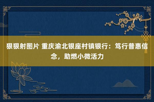 狠狠射图片 重庆渝北银座村镇银行：笃行普惠信念，助燃小微活力