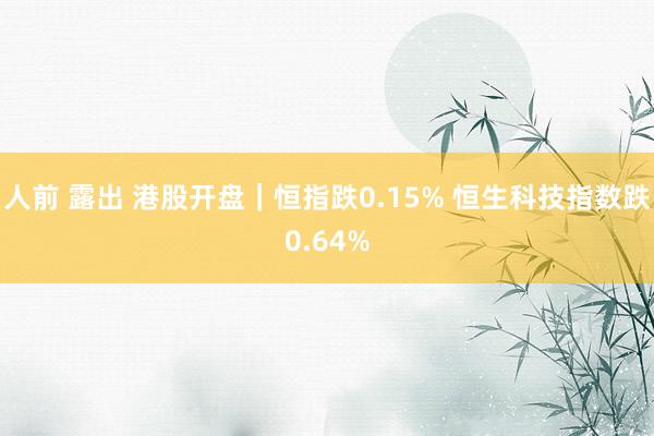 人前 露出 港股开盘｜恒指跌0.15% 恒生科技指数跌0.64%