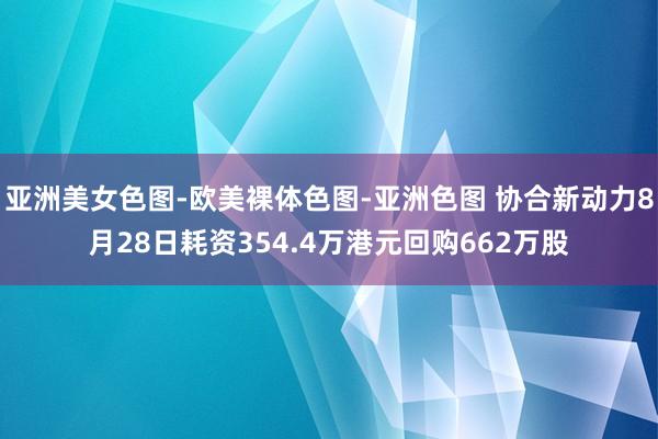 亚洲美女色图-欧美裸体色图-亚洲色图 协合新动力8月28日耗资354.4万港元回购662万股