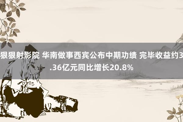 狠狠射影院 华南做事西宾公布中期功绩 完毕收益约3.36亿元同比增长20.8%