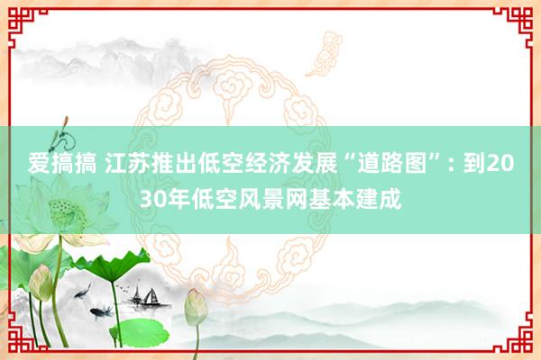 爱搞搞 江苏推出低空经济发展“道路图”: 到2030年低空风景网基本建成