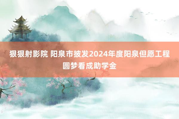 狠狠射影院 阳泉市披发2024年度阳泉但愿工程圆梦看成助学金