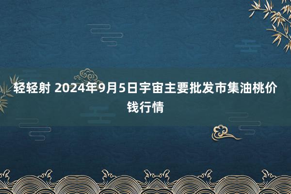 轻轻射 2024年9月5日宇宙主要批发市集油桃价钱行情