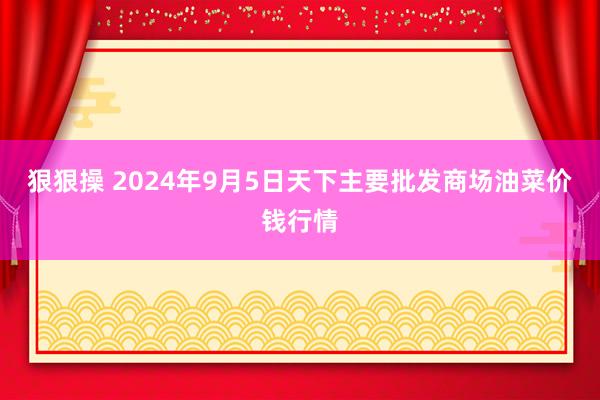 狠狠操 2024年9月5日天下主要批发商场油菜价钱行情