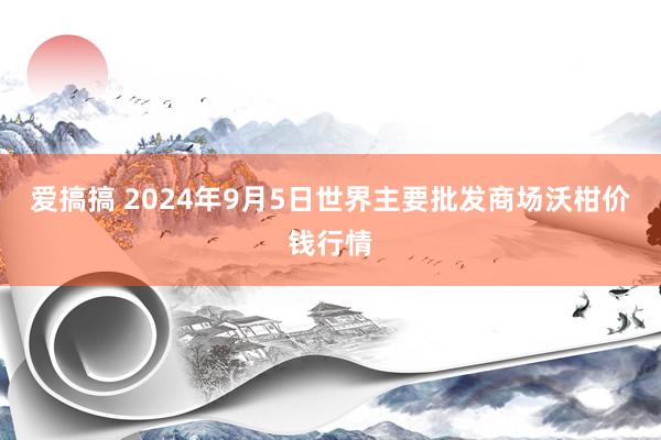 爱搞搞 2024年9月5日世界主要批发商场沃柑价钱行情