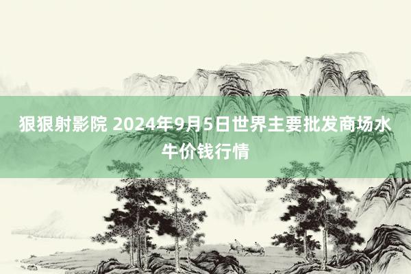 狠狠射影院 2024年9月5日世界主要批发商场水牛价钱行情