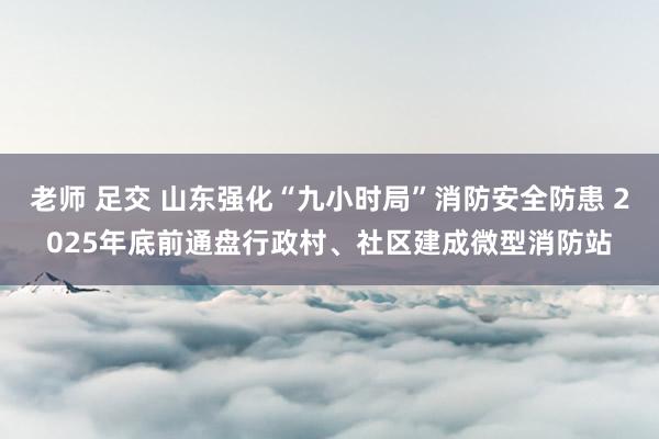 老师 足交 山东强化“九小时局”消防安全防患 2025年底前通盘行政村、社区建成微型消防站