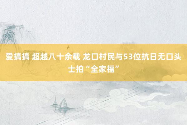 爱搞搞 超越八十余载 龙口村民与53位抗日无口头士拍“全家福”