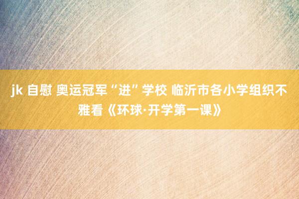 jk 自慰 奥运冠军“进”学校 临沂市各小学组织不雅看《环球·开学第一课》