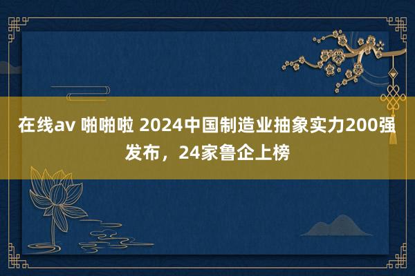 在线av 啪啪啦 2024中国制造业抽象实力200强发布，24家鲁企上榜