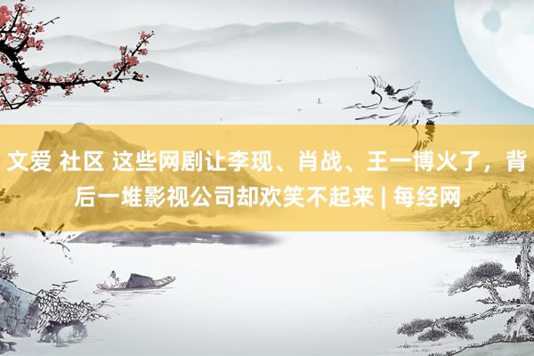 文爱 社区 这些网剧让李现、肖战、王一博火了，背后一堆影视公司却欢笑不起来 | 每经网