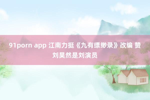 91porn app 江南力挺《九有缥缈录》改编 赞刘昊然是刘演员