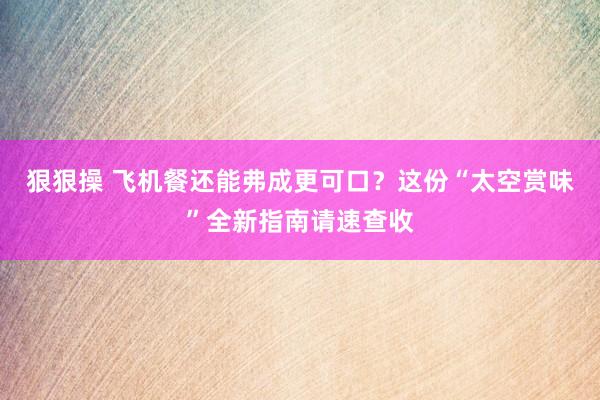 狠狠操 飞机餐还能弗成更可口？这份“太空赏味”全新指南请速查收