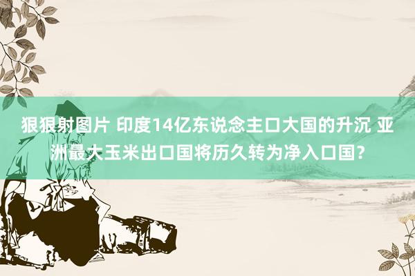 狠狠射图片 印度14亿东说念主口大国的升沉 亚洲最大玉米出口国将历久转为净入口国？