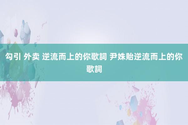 勾引 外卖 逆流而上的你歌詞 尹姝貽逆流而上的你歌詞