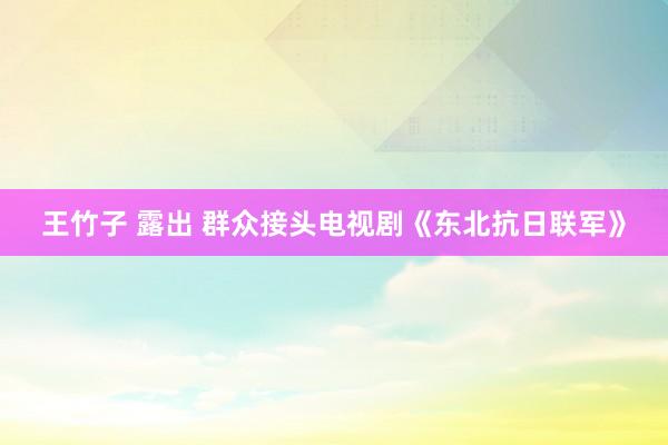 王竹子 露出 群众接头电视剧《东北抗日联军》