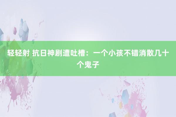 轻轻射 抗日神剧遭吐槽：一个小孩不错消散几十个鬼子