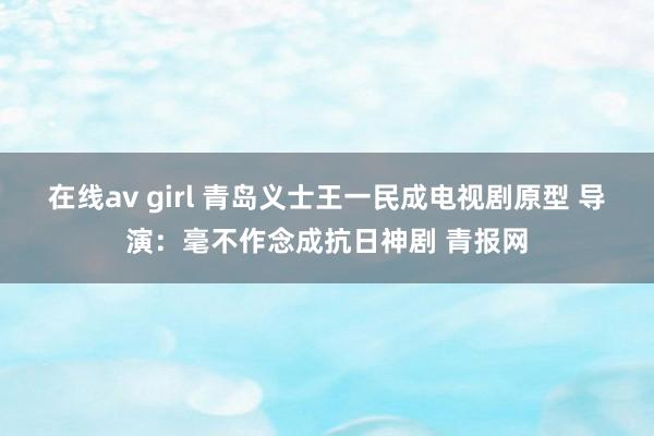 在线av girl 青岛义士王一民成电视剧原型 导演：毫不作念成抗日神剧 青报网