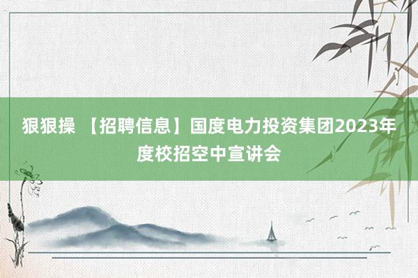 狠狠操 【招聘信息】国度电力投资集团2023年度校招空中宣讲会