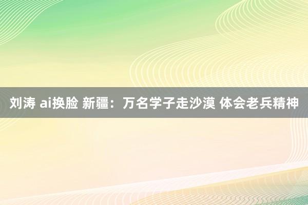 刘涛 ai换脸 新疆：万名学子走沙漠 体会老兵精神