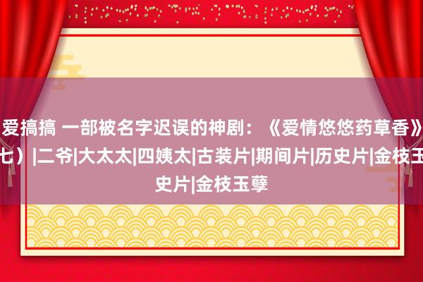 爱搞搞 一部被名字迟误的神剧：《爱情悠悠药草香》（七）|二爷|大太太|四姨太|古装片|期间片|历史片|金枝玉孽