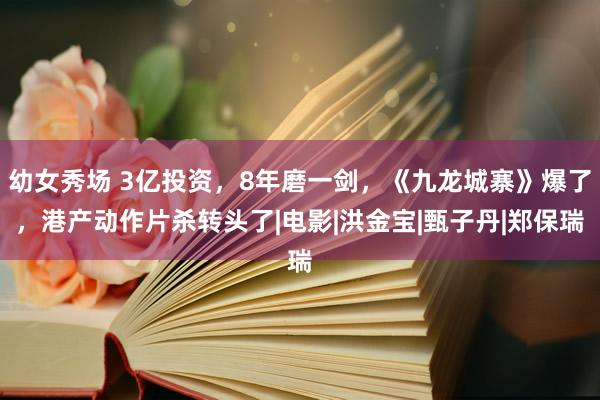 幼女秀场 3亿投资，8年磨一剑，《九龙城寨》爆了，港产动作片杀转头了|电影|洪金宝|甄子丹|郑保瑞