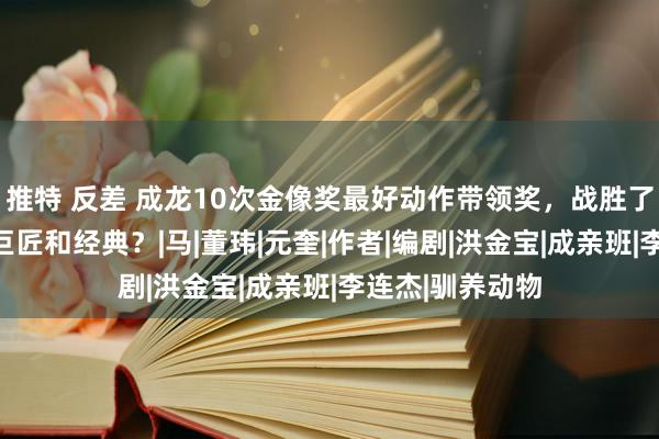 推特 反差 成龙10次金像奖最好动作带领奖，战胜了些许技击带领巨匠和经典？|马|董玮|元奎|作者|编剧|洪金宝|成亲班|李连杰|驯养动物