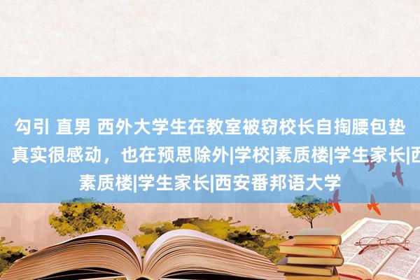 勾引 直男 西外大学生在教室被窃校长自掏腰包垫付，涉事学生：真实很感动，也在预思除外|学校|素质楼|学生家长|西安番邦语大学