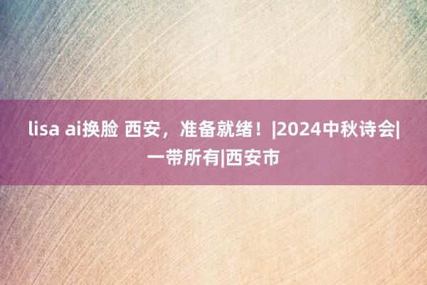 lisa ai换脸 西安，准备就绪！|2024中秋诗会|一带所有|西安市