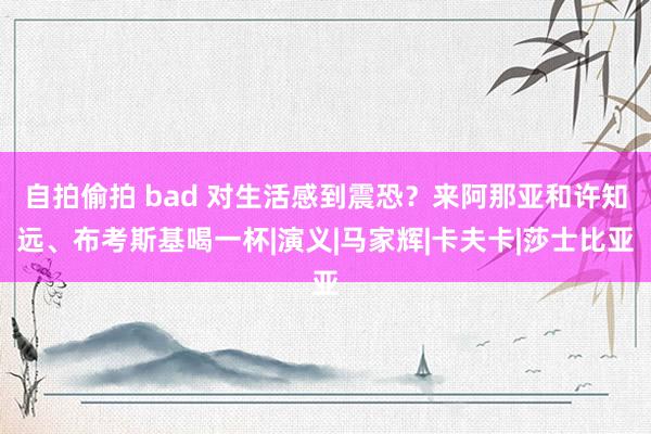 自拍偷拍 bad 对生活感到震恐？来阿那亚和许知远、布考斯基喝一杯|演义|马家辉|卡夫卡|莎士比亚