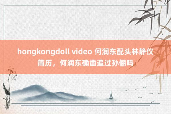 hongkongdoll video 何润东配头林静仪简历，何润东确凿追过孙俪吗