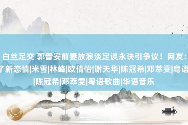 白丝足交 郭晋安前妻放浪淡定谈永诀引争议！网友：看起来像是有了新恋情|米雪|林峰|欧倩怡|谢天华|陈冠希|邓萃雯|粤语歌曲|华语音乐