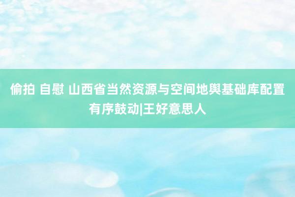 偷拍 自慰 山西省当然资源与空间地舆基础库配置有序鼓动|王好意思人