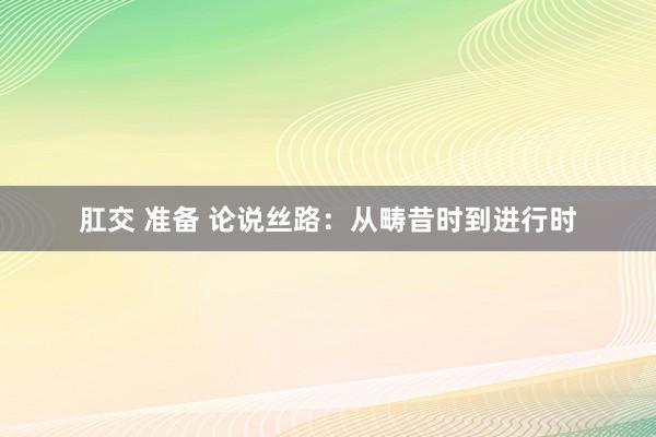 肛交 准备 论说丝路：从畴昔时到进行时