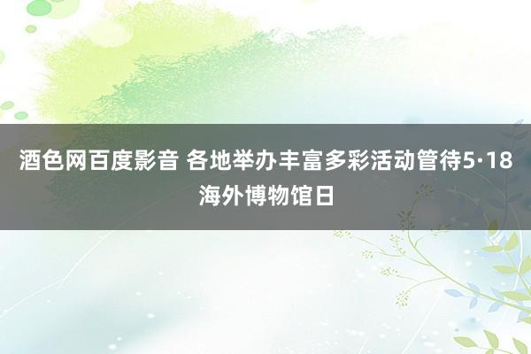 酒色网百度影音 各地举办丰富多彩活动管待5·18海外博物馆日